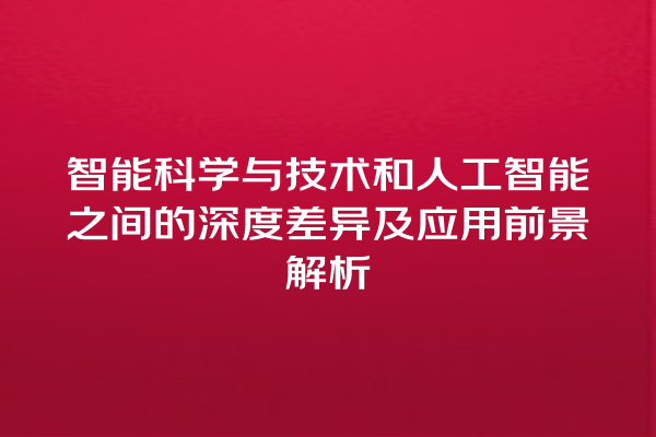 智能科学与技术和人工智能之间的深度差异及应用前景解析 智能科学与技术和人工智能之间的深度差异及应用前景解析