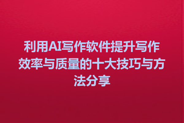 利用AI写作软件提升写作效率与质量的十大技巧与方法分享
