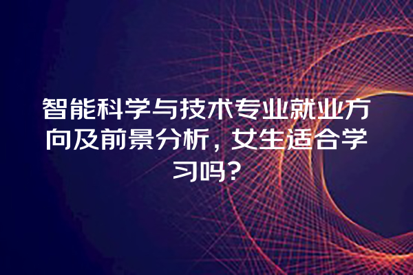 智能科学与技术专业就业方向及前景分析,女生适合学习吗? 智能科学与技术专业就业方向及前景分析,女生适合学习吗?