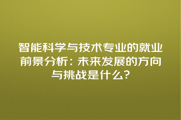 智能科学与技术专业的就业前景分析:未来发展的方向与挑战是什么? 智能科学与技术专业的就业前景分析:未来发展的方向与挑战是什么?