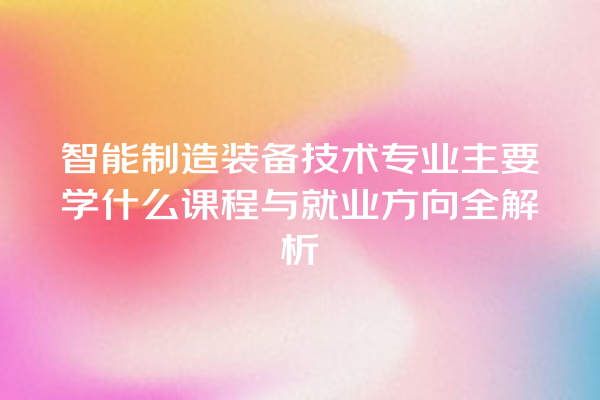 智能制造装备技术专业主要学什么课程与就业方向全解析 智能制造装备技术专业主要学什么课程与就业方向全解析