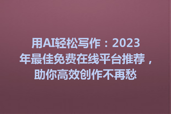 用AI轻松写作：2023年最佳免费在线平台推荐，助你高效创作不再愁