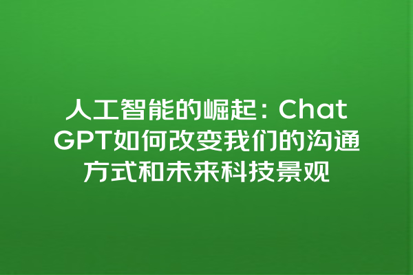 人工智能的崛起:ChatGPT 如何改变我们的沟通方式和未来科技景观 人工智能的崛起:ChatGPT 如何改变我们的沟通方式和未来科技景观