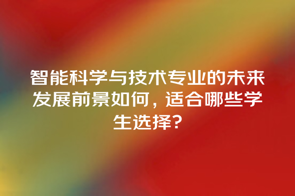 智能科学与技术专业的未来发展前景如何,适合哪些学生选择? 智能科学与技术专业的未来发展前景如何,适合哪些学生选择?