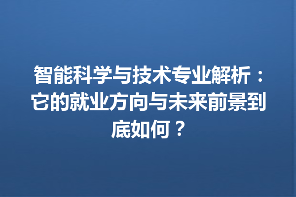 智能科学与技术专业解析：它的就业方向与未来前景到底如何？