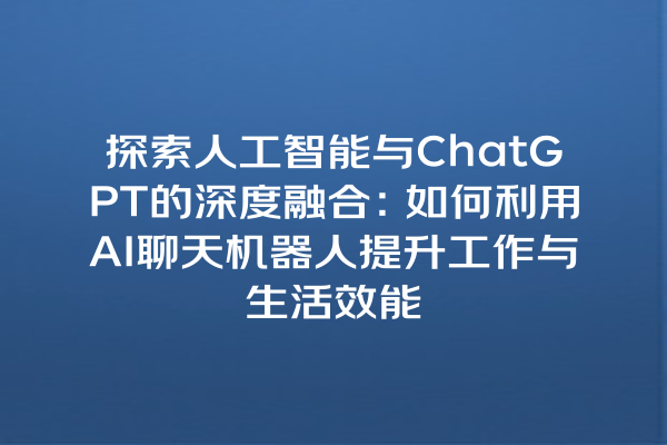 探索人工智能与 ChatGPT 的深度融合:如何利用 AI 聊天机器人提升工作与生活效能 探索人工智能与 ChatGPT 的深度融合:如何利用 AI 聊天机器人提升工作与生活效能
