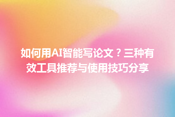 如何用AI智能写论文？三种有效工具推荐与使用技巧分享
