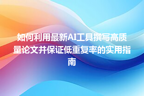 如何利用最新 AI 工具撰写高质量论文并保证低重复率的实用指南 如何利用最新 AI 工具撰写高质量论文并保证低重复率的实用指南