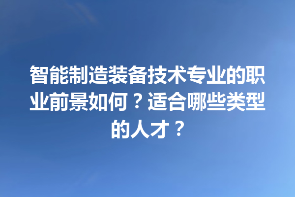 智能制造装备技术专业的职业前景如何?适合哪些类型的人才? 智能制造装备技术专业的职业前景如何?适合哪些类型的人才?