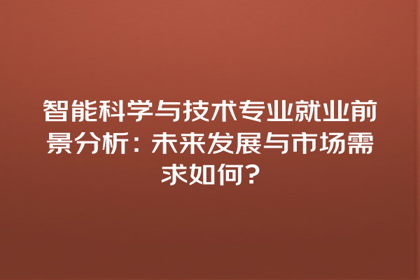 智能科学与技术专业就业前景分析:未来发展与市场需求如何? 智能科学与技术专业就业前景分析:未来发展与市场需求如何?