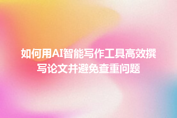 如何用 AI 智能写作工具高效撰写论文并避免查重问题 如何用 AI 智能写作工具高效撰写论文并避免查重问题