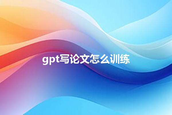 gpt 写论文怎么训练 gpt 写论文怎么训练