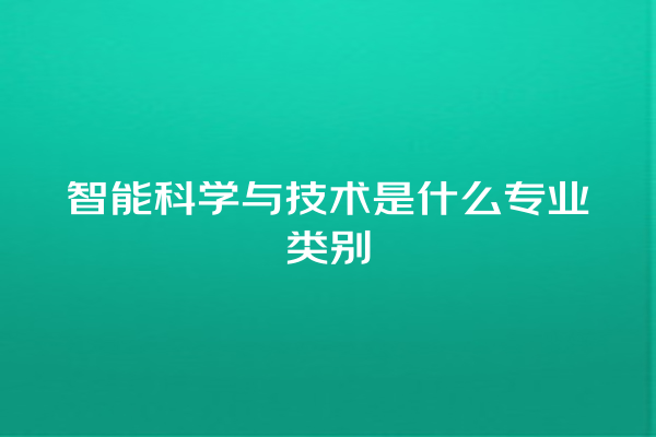 智能科学与技术是什么专业类别 智能科学与技术是什么专业类别