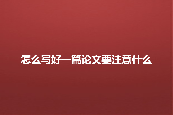 怎么写好一篇论文要注意什么 怎么写好一篇论文要注意什么