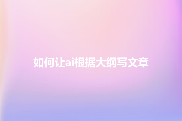 如何让 ai 根据大纲写文章 如何让 ai 根据大纲写文章