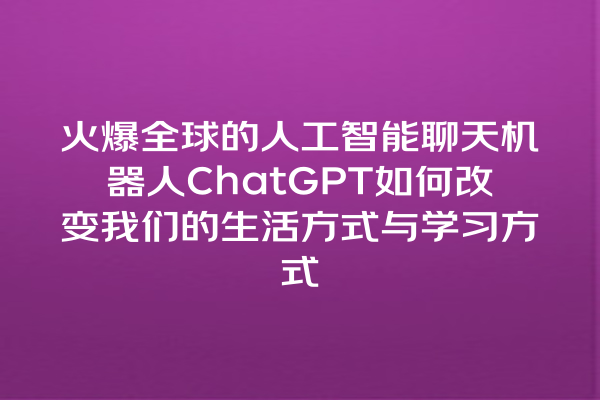 火爆全球的人工智能聊天机器人 ChatGPT 如何改变我们的生活方式与学习方式 火爆全球的人工智能聊天机器人 ChatGPT 如何改变我们的生活方式与学习方式