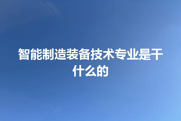 智能制造装备技术专业是干什么的 智能制造装备技术专业是干什么的