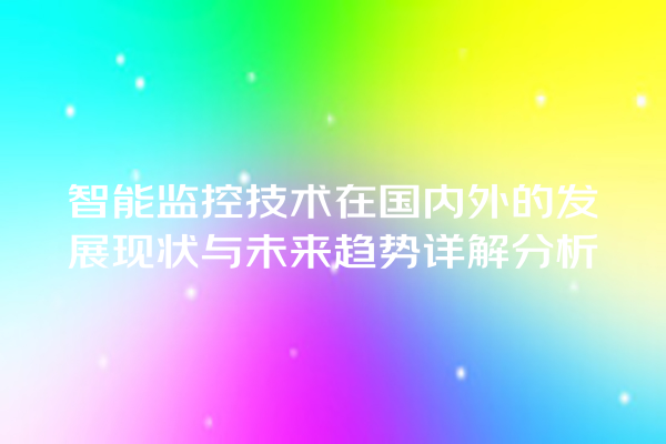 智能监控技术在国内外的发展现状与未来趋势详解分析 智能监控技术在国内外的发展现状与未来趋势详解分析