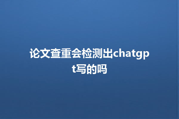 论文查重会检测出 chatgpt 写的吗 论文查重会检测出 chatgpt 写的吗