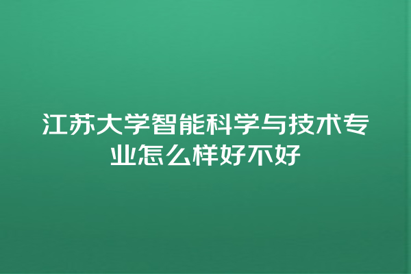 江苏大学智能科学与技术专业怎么样好不好 江苏大学智能科学与技术专业怎么样好不好