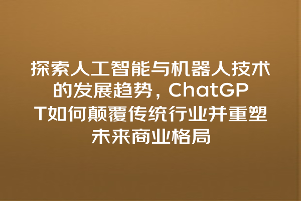 探索人工智能与机器人技术的发展趋势,ChatGPT 如何颠覆传统行业并重塑未来商业格局 探索人工智能与机器人技术的发展趋势,ChatGPT 如何颠覆传统行业并重塑未来商业格局