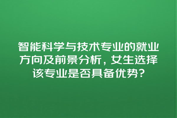 智能科学与技术专业的就业方向及前景分析,女生选择该专业是否具备优势? 智能科学与技术专业的就业方向及前景分析,女生选择该专业是否具备优势?