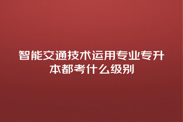 智能交通技术运用专业专升本都考什么级别 智能交通技术运用专业专升本都考什么级别