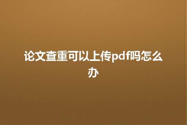 论文查重可以上传 pdf 吗怎么办 论文查重可以上传 pdf 吗怎么办