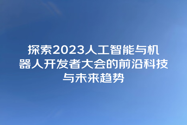 探索 2023 人工智能与机器人开发者大会的前沿科技与未来趋势 探索 2023 人工智能与机器人开发者大会的前沿科技与未来趋势