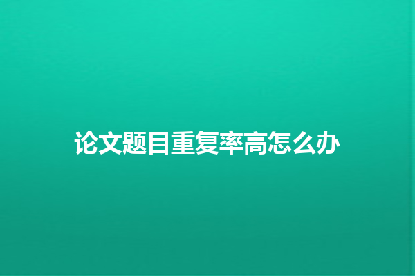 论文题目重复率高怎么办 论文题目重复率高怎么办