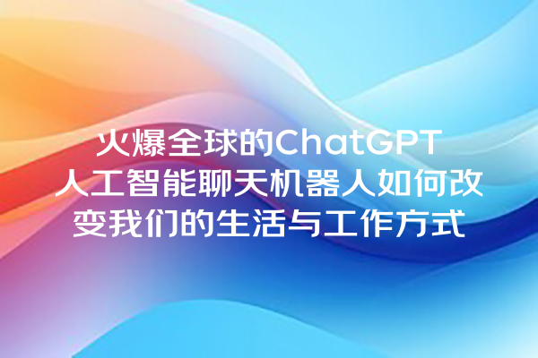 火爆全球的 ChatGPT 人工智能聊天机器人如何改变我们的生活与工作方式 火爆全球的 ChatGPT 人工智能聊天机器人如何改变我们的生活与工作方式