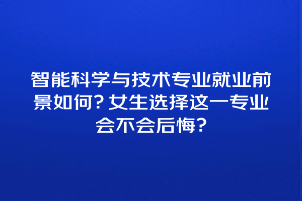 智能科学与技术专业就业前景如何?女生选择这一专业会不会后悔? 智能科学与技术专业就业前景如何?女生选择这一专业会不会后悔?