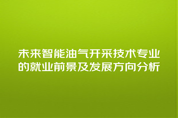 未来智能油气开采技术专业的就业前景及发展方向分析 未来智能油气开采技术专业的就业前景及发展方向分析
