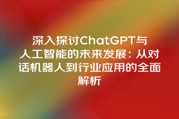深入探讨 ChatGPT 与人工智能的未来发展:从对话机器人到行业应用的全面解析 深入探讨 ChatGPT 与人工智能的未来发展:从对话机器人到行业应用的全面解析