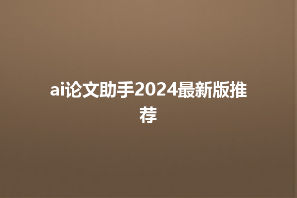 ai 论文助手 2024 最新版推荐 ai 论文助手 2024 最新版推荐