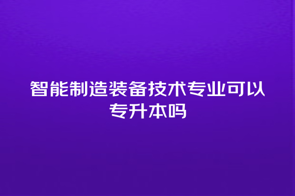智能制造装备技术专业可以专升本吗 智能制造装备技术专业可以专升本吗