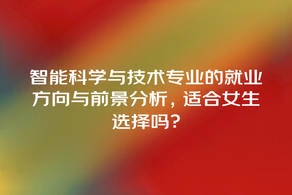 智能科学与技术专业的就业方向与前景分析,适合女生选择吗? 智能科学与技术专业的就业方向与前景分析,适合女生选择吗?