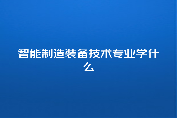智能制造装备技术专业学什么 智能制造装备技术专业学什么