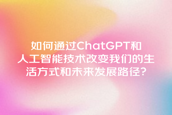 如何通过 ChatGPT 和人工智能技术改变我们的生活方式和未来发展路径? 如何通过 ChatGPT 和人工智能技术改变我们的生活方式和未来发展路径?