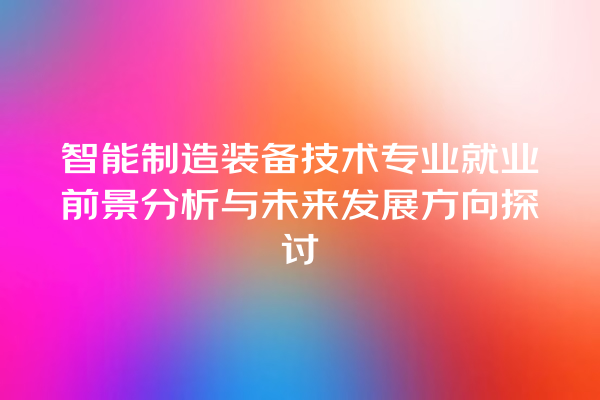 智能制造装备技术专业就业前景分析与未来发展方向探讨 智能制造装备技术专业就业前景分析与未来发展方向探讨
