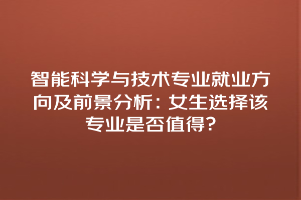 智能科学与技术专业就业方向及前景分析:女生选择该专业是否值得? 智能科学与技术专业就业方向及前景分析:女生选择该专业是否值得?