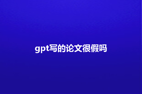 gpt 写的论文很假吗 gpt 写的论文很假吗