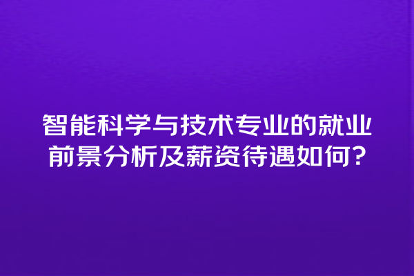智能科学与技术专业的就业前景分析及薪资待遇如何? 智能科学与技术专业的就业前景分析及薪资待遇如何?
