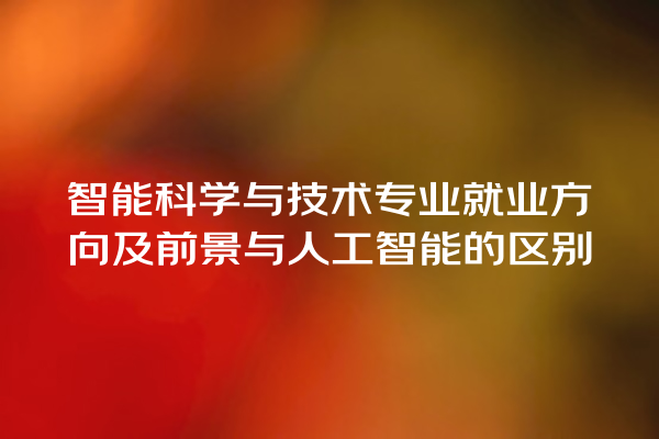 智能科学与技术专业就业方向及前景与人工智能的区别