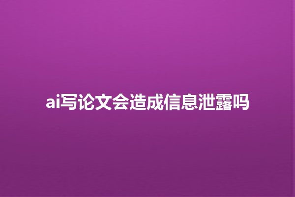 ai 写论文会造成信息泄露吗 ai 写论文会造成信息泄露吗