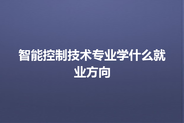 智能控制技术专业学什么就业方向 智能控制技术专业学什么就业方向
