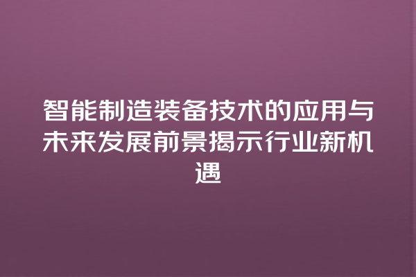 智能制造装备技术的应用与未来发展前景揭示行业新机遇 智能制造装备技术的应用与未来发展前景揭示行业新机遇