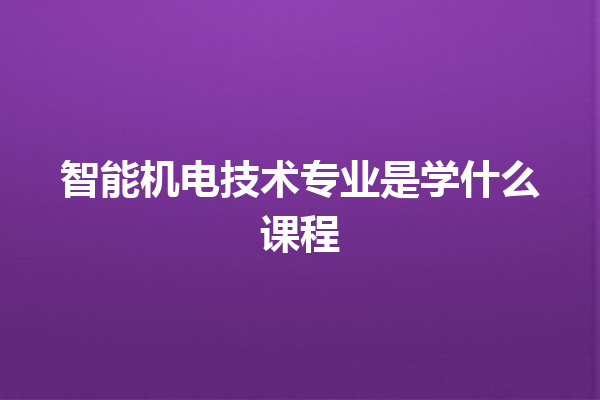智能机电技术专业是学什么课程 智能机电技术专业是学什么课程