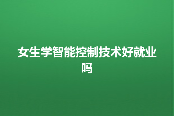 女生学智能控制技术好就业吗 女生学智能控制技术好就业吗