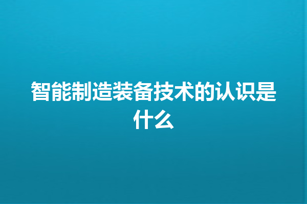 智能制造装备技术的认识是什么 智能制造装备技术的认识是什么